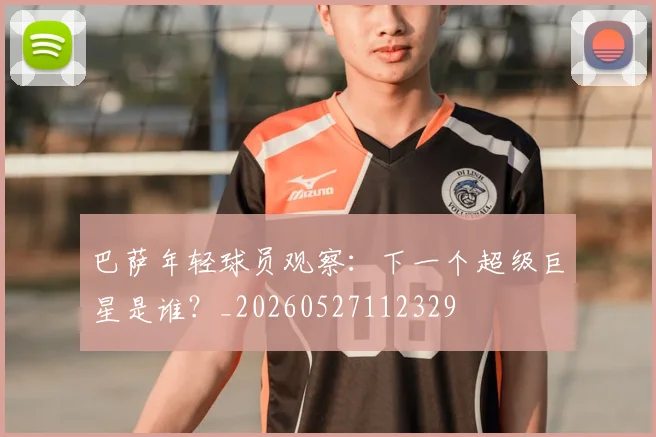 巴萨年轻球员观察：下一个超级巨星是谁？_20260527112329