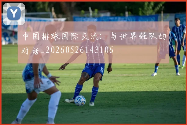 中国排球国际交流：与世界强队的对话_20260526143106