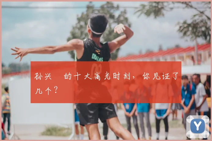 孙兴慜的十大高光时刻，你见证了几个？