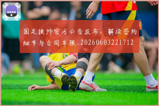国足换帅官方公告发布，解读签约细节与合同年限_20260603221712