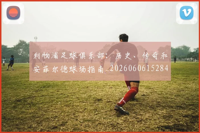 利物浦足球俱乐部：历史、传奇和安菲尔德球场指南_20260606152848