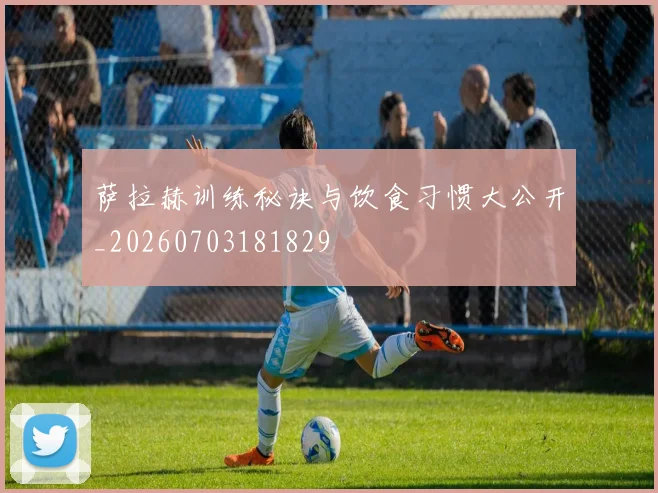 萨拉赫训练秘诀与饮食习惯大公开_20260703181829
