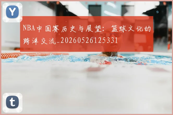 NBA中国赛历史与展望：篮球文化的跨洋交流_20260526125331