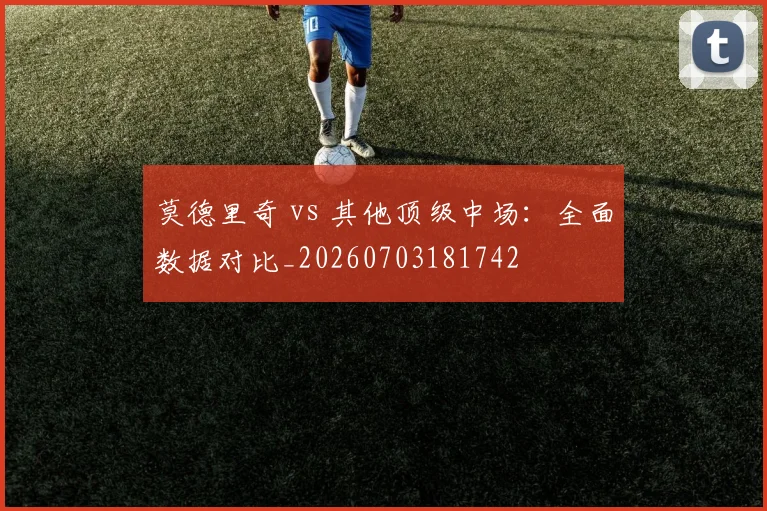 莫德里奇 vs 其他顶级中场：全面数据对比_20260703181742