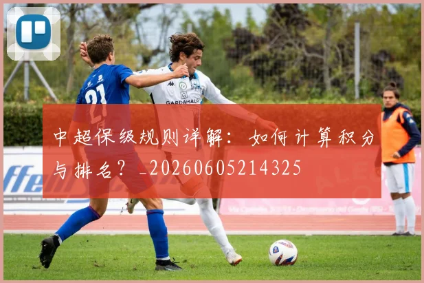 中超保级规则详解：如何计算积分与排名？_20260605214325