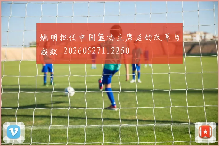 姚明担任中国篮协主席后的改革与成效_20260527112250