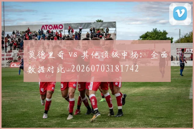 莫德里奇 vs 其他顶级中场：全面数据对比_20260703181742