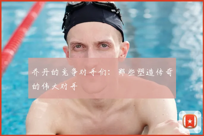 乔丹的竞争对手们：那些塑造传奇的伟大对手