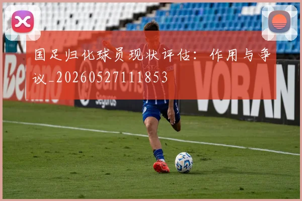 国足归化球员现状评估:作用与争议_20260527111853