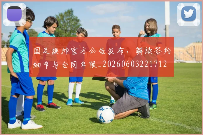 国足换帅官方公告发布，解读签约细节与合同年限_20260603221712