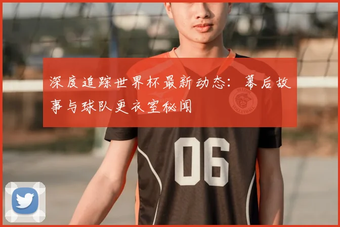 深度追踪世界杯最新动态：幕后故事与球队更衣室秘闻