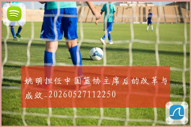 姚明担任中国篮协主席后的改革与成效_20260527112250