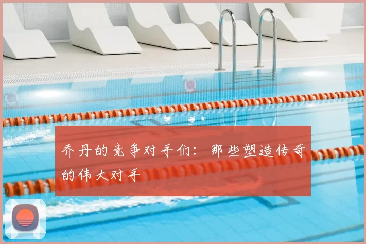 乔丹的竞争对手们:那些塑造传奇的伟大对手