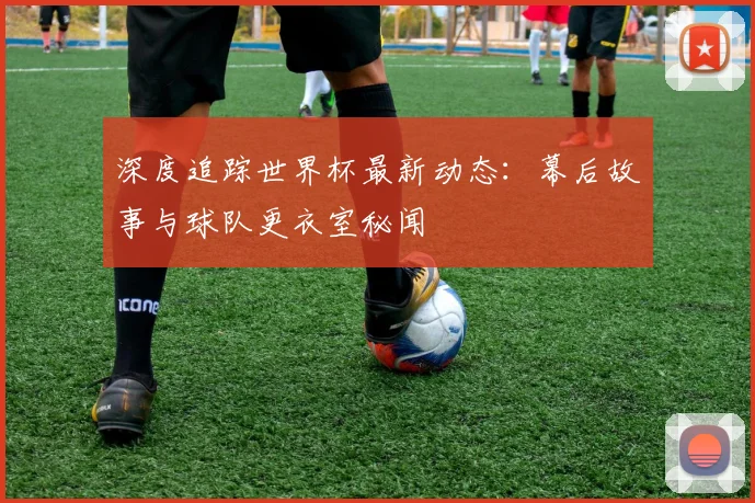 深度追踪世界杯最新动态：幕后故事与球队更衣室秘闻