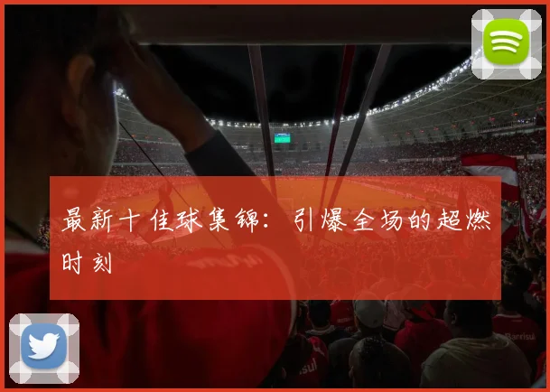 最新十佳球集锦：引爆全场的超燃时刻