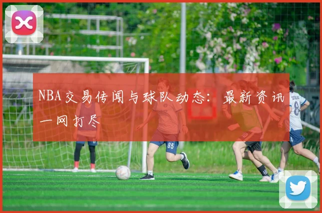 NBA交易传闻与球队动态：最新资讯一网打尽