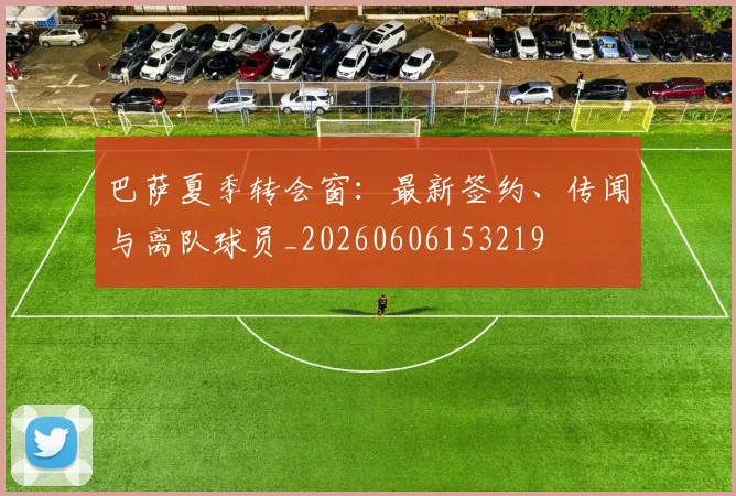 巴萨夏季转会窗：最新签约、传闻与离队球员_20260606153219
